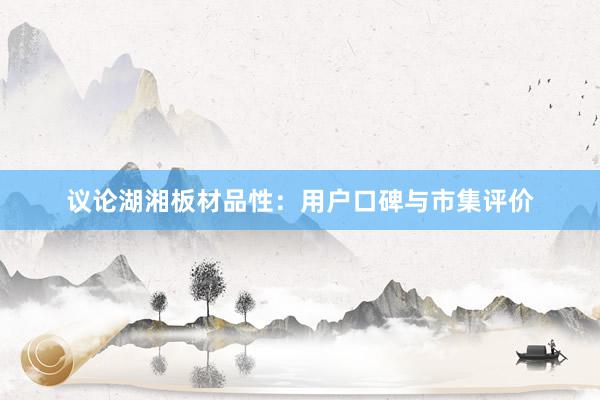 议论湖湘板材品性：用户口碑与市集评价