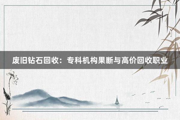 废旧钻石回收：专科机构果断与高价回收职业