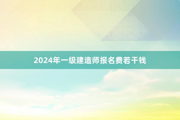 2024年一级建造师报名费若干钱